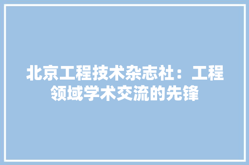 北京工程技术杂志社：工程领域学术交流的先锋