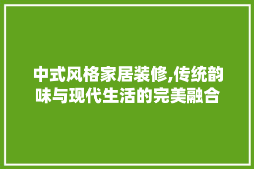 中式风格家居装修,传统韵味与现代生活的完美融合 室内设计