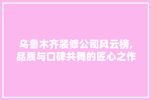 乌鲁木齐装修公司风云榜,品质与口碑共舞的匠心之作 软装设计