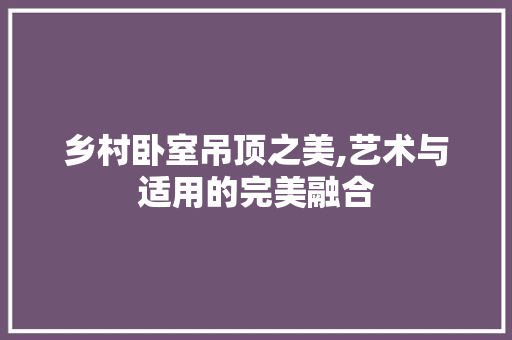 乡村卧室吊顶之美,艺术与适用的完美融合 家居装修