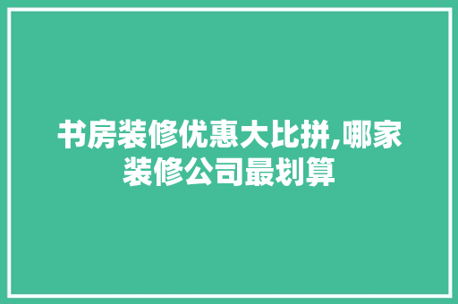 书房装修优惠大比拼,哪家装修公司最划算 木雕艺术