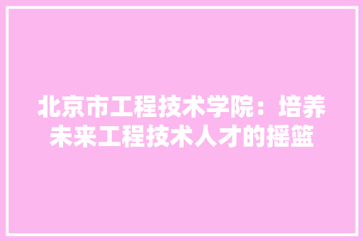 北京市工程技术学院：培养未来工程技术人才的摇篮 家居装修