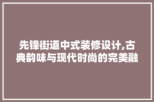 先锋街道中式装修设计,古典韵味与现代时尚的完美融合 木雕艺术