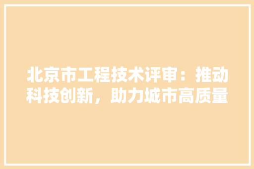 北京市工程技术评审：推动科技创新，助力城市高质量发展 家居装修