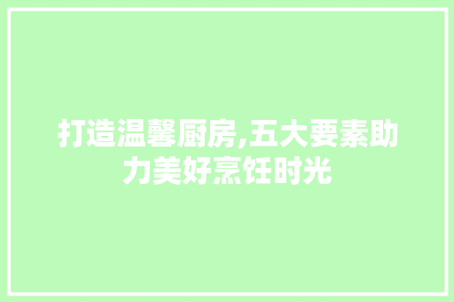 打造温馨厨房,五大要素助力美好烹饪时光 室内设计