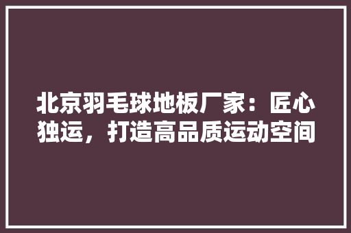 北京羽毛球地板厂家：匠心独运，打造高品质运动空间 家居装修