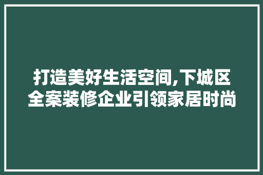 打造美好生活空间,下城区全案装修企业引领家居时尚潮流 软装设计
