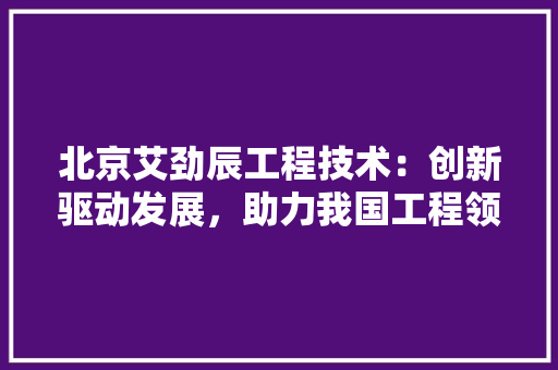 北京艾劲辰工程技术：创新驱动发展，助力我国工程领域腾飞 家居装修