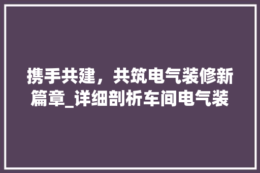 携手共建，共筑电气装修新篇章_详细剖析车间电气装修合同模板 软装设计
