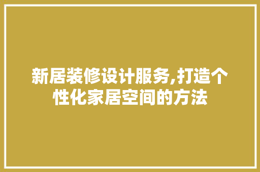 新居装修设计服务,打造个性化家居空间的方法 木雕艺术