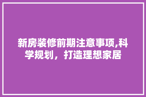 新房装修前期注意事项,科学规划，打造理想家居 室内设计