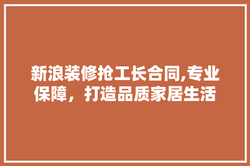 新浪装修抢工长合同,专业保障，打造品质家居生活