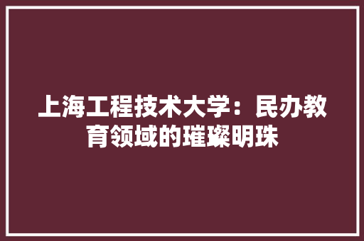 上海工程技术大学：民办教育领域的璀璨明珠 家居装修
