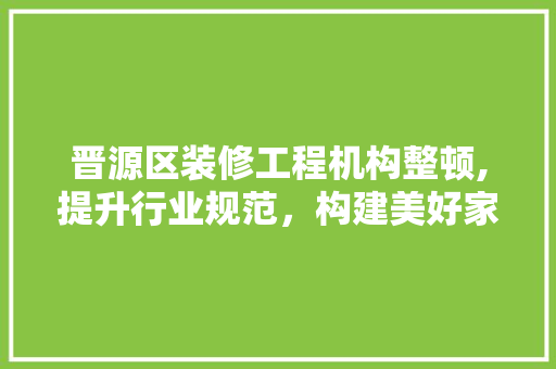 晋源区装修工程机构整顿,提升行业规范，构建美好家园 地板材料