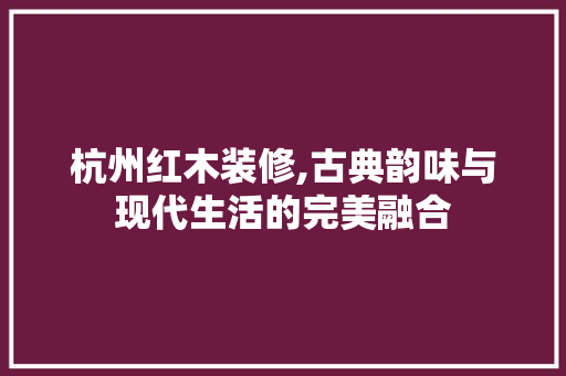 杭州红木装修,古典韵味与现代生活的完美融合 中式风格装饰