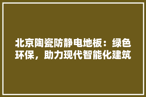 北京陶瓷防静电地板：绿色环保，助力现代智能化建筑 家居装修