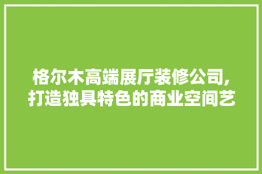 格尔木高端展厅装修公司,打造独具特色的商业空间艺术 现代风格装饰