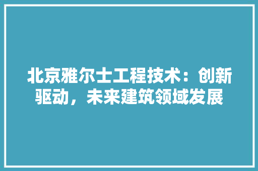 北京雅尔士工程技术：创新驱动，未来建筑领域发展 家居装修
