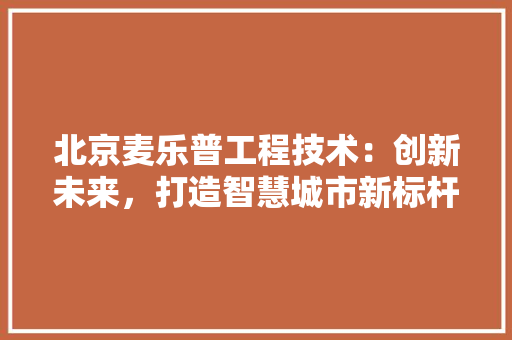 北京麦乐普工程技术：创新未来，打造智慧城市新标杆 家居装修