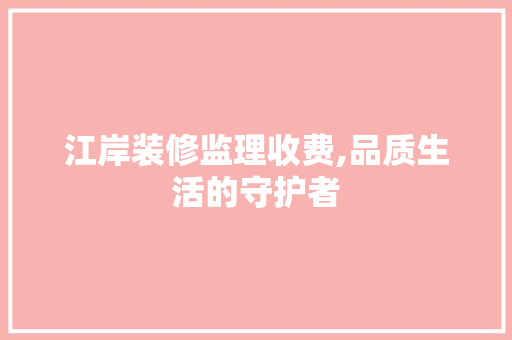 江岸装修监理收费,品质生活的守护者 家居装修
