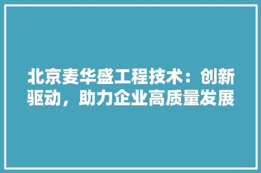 北京麦华盛工程技术：创新驱动，助力企业高质量发展 家居装修