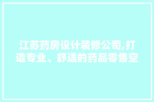 江苏药房设计装修公司,打造专业、舒适的药品零售空间