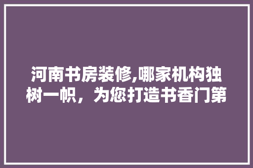 河南书房装修,哪家机构独树一帜，为您打造书香门第 地板材料