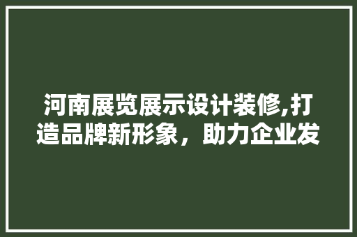 河南展览展示设计装修,打造品牌新形象，助力企业发展 家居装修
