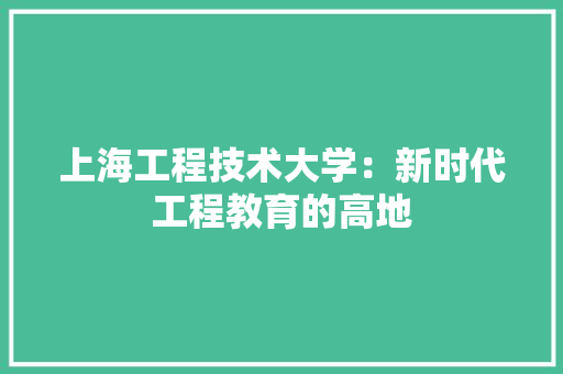 上海工程技术大学：新时代工程教育的高地 家居装修
