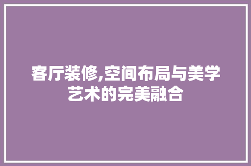 客厅装修,空间布局与美学艺术的完美融合 家居装修