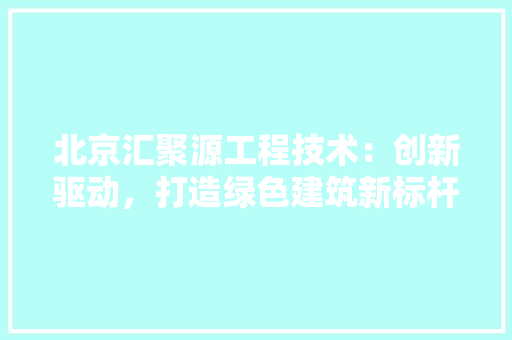 北京汇聚源工程技术：创新驱动，打造绿色建筑新标杆 家居装修