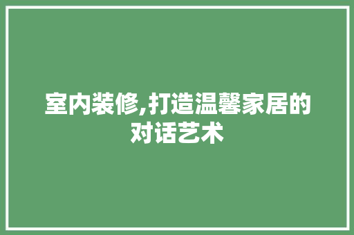 室内装修,打造温馨家居的对话艺术 现代风格装饰