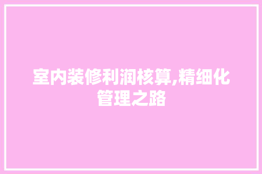 室内装修利润核算,精细化管理之路 室内设计