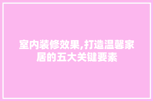 室内装修效果,打造温馨家居的五大关键要素 室内设计