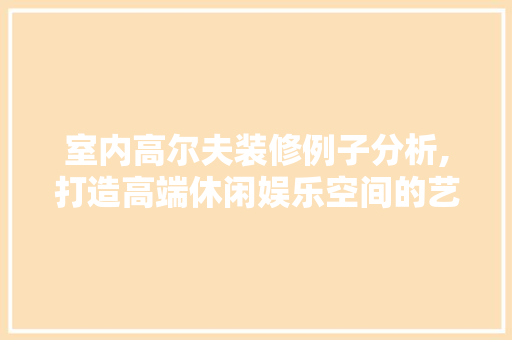 室内高尔夫装修例子分析,打造高端休闲娱乐空间的艺术与科学