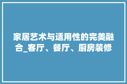 家居艺术与适用性的完美融合_客厅、餐厅、厨房装修指南 木雕艺术