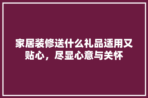 家居装修送什么礼品适用又贴心，尽显心意与关怀 木雕艺术