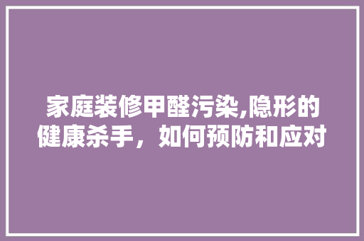 家庭装修甲醛污染,隐形的健康杀手，如何预防和应对 木雕艺术