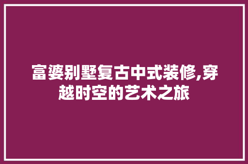 富婆别墅复古中式装修,穿越时空的艺术之旅 室内设计