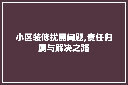 小区装修扰民问题,责任归属与解决之路