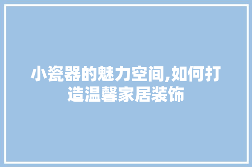 小瓷器的魅力空间,如何打造温馨家居装饰 室内设计