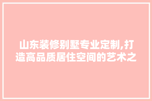 山东装修别墅专业定制,打造高品质居住空间的艺术之旅 家居装修