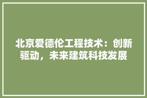 北京爱德伦工程技术：创新驱动，未来建筑科技发展 家居装修