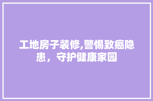 工地房子装修,警惕致癌隐患，守护健康家园 客厅装修