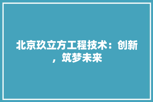 北京玖立方工程技术：创新，筑梦未来 家居装修