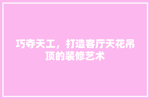 巧夺天工，打造客厅天花吊顶的装修艺术 软装设计