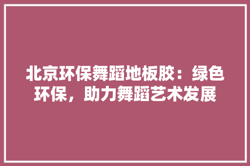 北京环保舞蹈地板胶：绿色环保，助力舞蹈艺术发展 家居装修