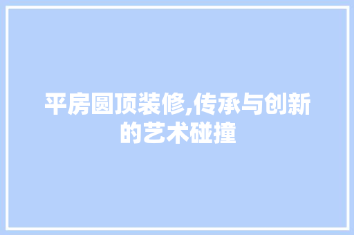 平房圆顶装修,传承与创新的艺术碰撞 现代风格装饰