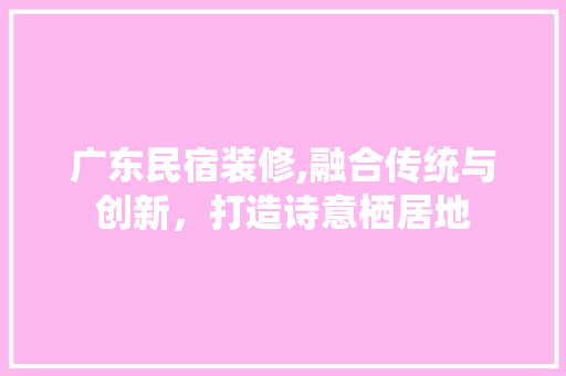 广东民宿装修,融合传统与创新，打造诗意栖居地 室内设计