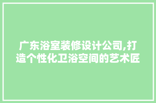 广东浴室装修设计公司,打造个性化卫浴空间的艺术匠心 地板材料